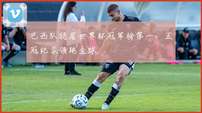 巴西队稳居世界杯冠军榜第一，五冠纪录领跑全球