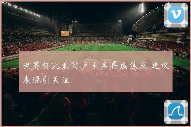 世界杯比利时卢卡库再成焦点 进攻表现引关注