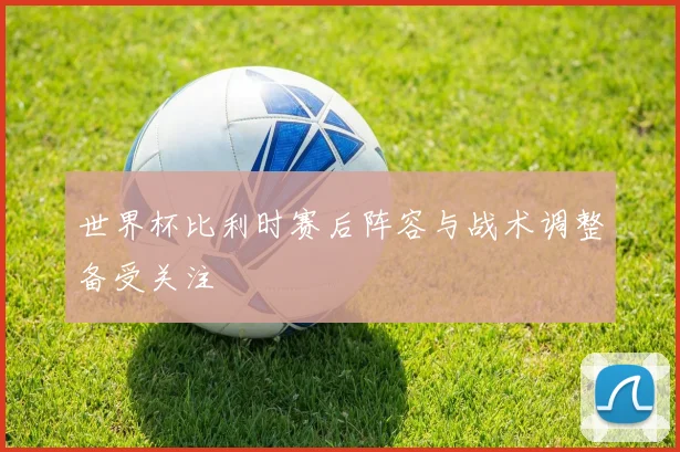世界杯比利时赛后阵容与战术调整备受关注