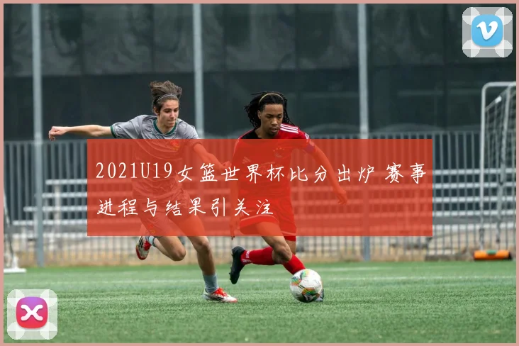 2021U19女篮世界杯比分出炉 赛事进程与结果引关注