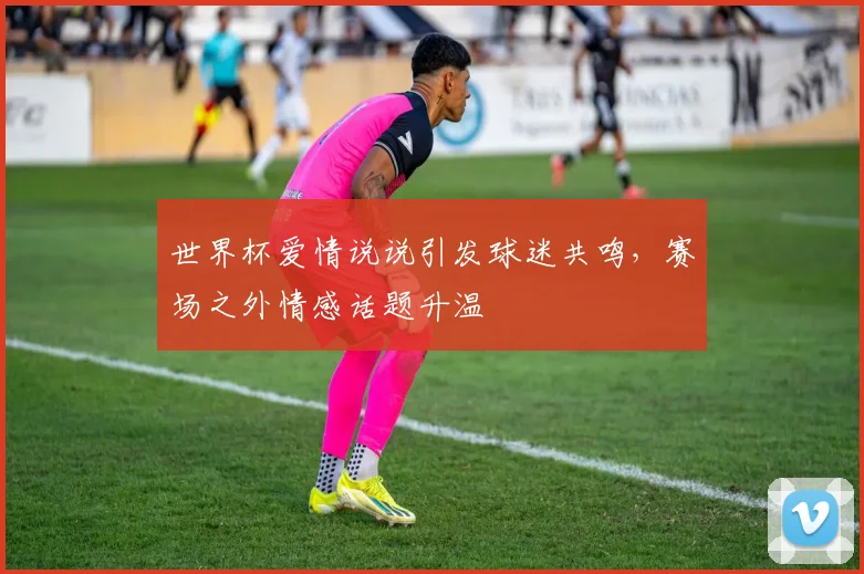 世界杯爱情说说引发球迷共鸣，赛场之外情感话题升温