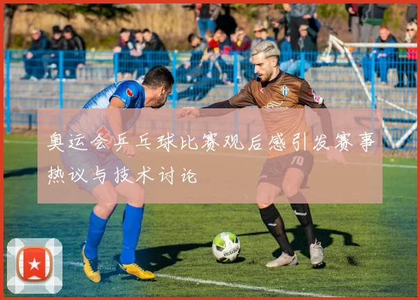 奥运会乒乓球比赛观后感引发赛事热议与技术讨论