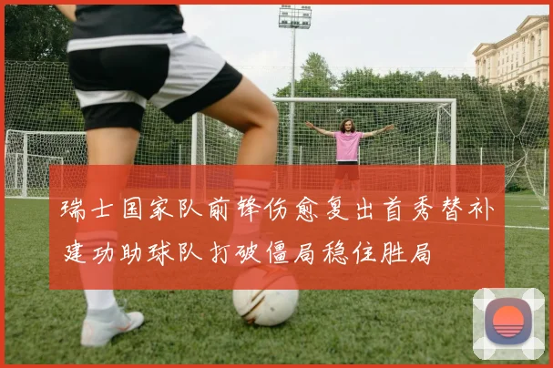 瑞士国家队前锋伤愈复出首秀替补建功助球队打破僵局稳住胜局