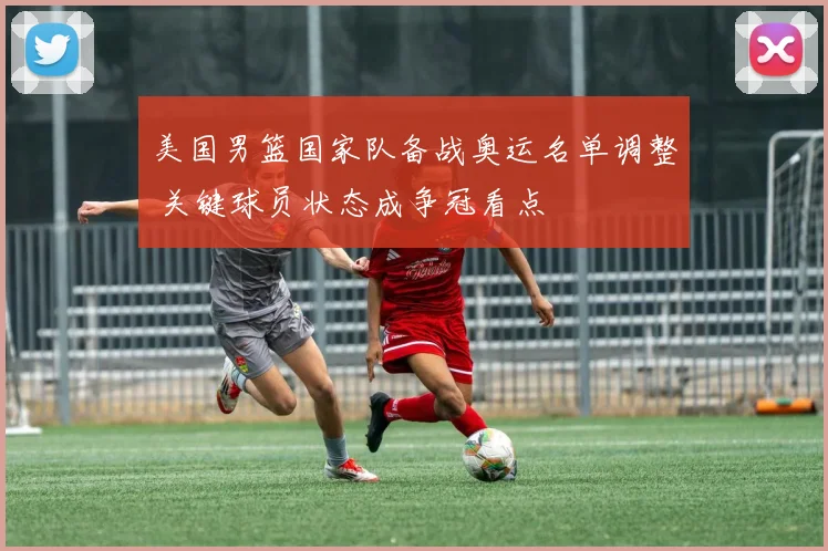 美国男篮国家队备战奥运名单调整 关键球员状态成争冠看点