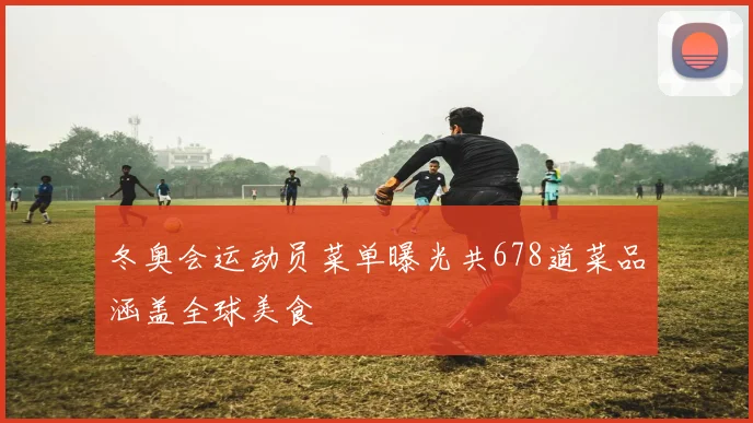 冬奥会运动员菜单曝光共678道菜品涵盖全球美食