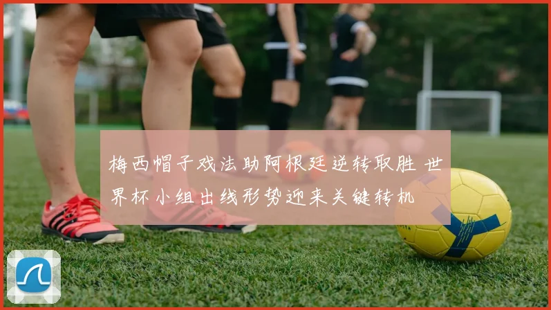 梅西帽子戏法助阿根廷逆转取胜 世界杯小组出线形势迎来关键转机