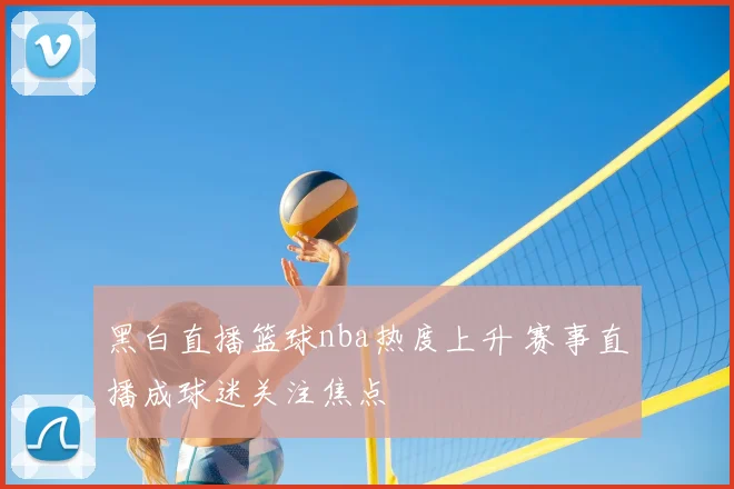 黑白直播篮球nba热度上升 赛事直播成球迷关注焦点