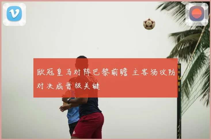 欧冠皇马对阵巴黎前瞻 主客场攻防对决成晋级关键