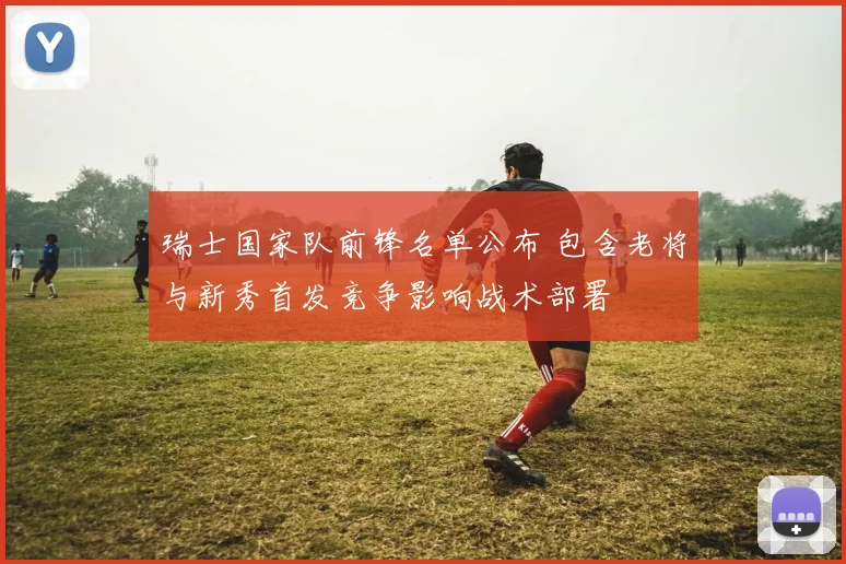 瑞士国家队前锋名单公布 包含老将与新秀首发竞争影响战术部署