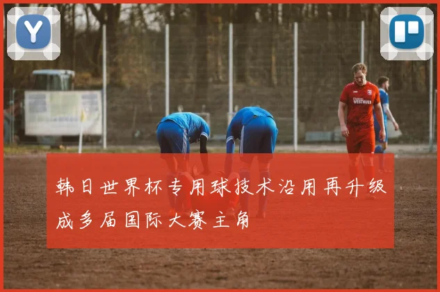 韩日世界杯专用球技术沿用再升级成多届国际大赛主角