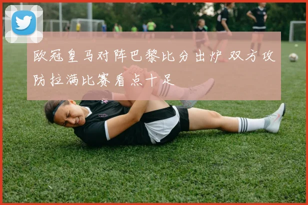 欧冠皇马对阵巴黎比分出炉 双方攻防拉满比赛看点十足