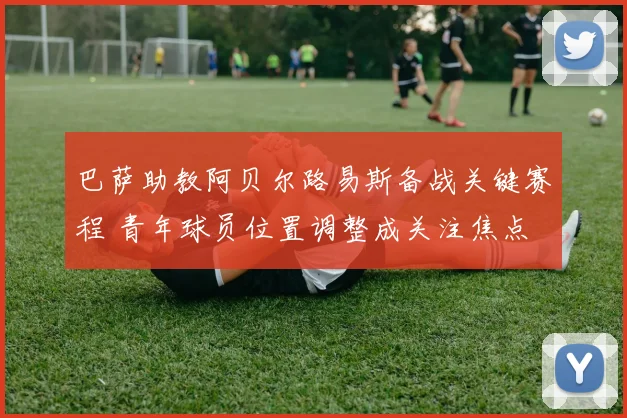 巴萨助教阿贝尔路易斯备战关键赛程 青年球员位置调整成关注焦点