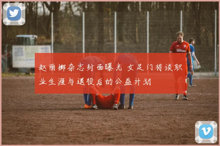 赵丽娜杂志封面曝光 女足门将谈职业生涯与退役后的公益计划