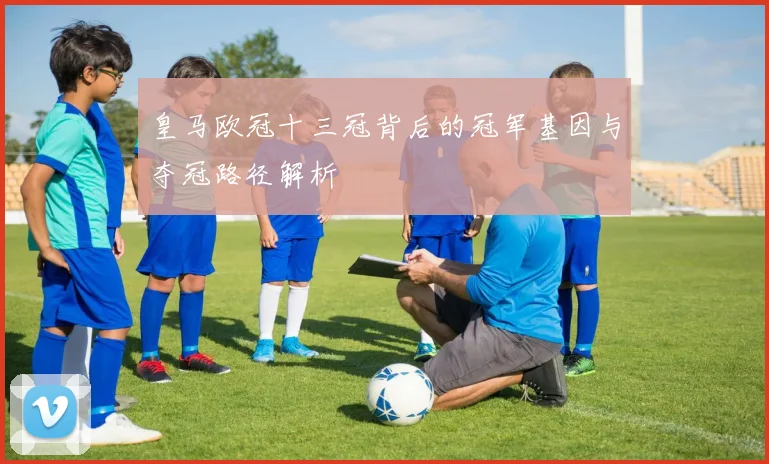 皇马欧冠十三冠背后的冠军基因与夺冠路径解析
